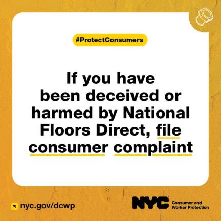 The DCWP urges consumers who feel they were deceived because National Floors Direct did not fulfill delivery or installation promises made in its ads to file complaints with the Department of Consumer and Worker Protection, which is suing the flooring giant. The company denies the claims.